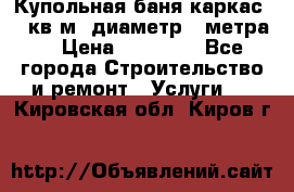 Купольная-баня-каркас 12 кв.м. диаметр 4 метра  › Цена ­ 32 000 - Все города Строительство и ремонт » Услуги   . Кировская обл.,Киров г.